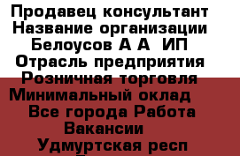 Продавец-консультант › Название организации ­ Белоусов А.А, ИП › Отрасль предприятия ­ Розничная торговля › Минимальный оклад ­ 1 - Все города Работа » Вакансии   . Удмуртская респ.,Глазов г.